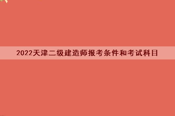 2022天津二级建造师报考条件和考试科目 2022天津二级建造师报考条件和考试科目