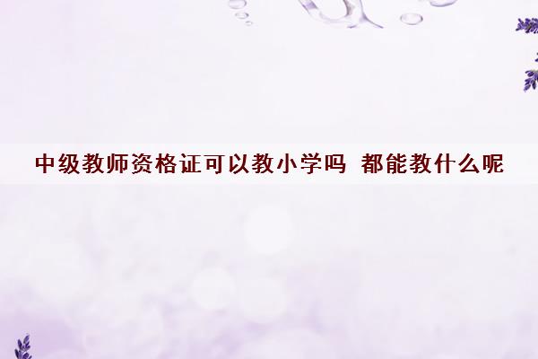 中级教师资格证可以教小学吗 都能教什么呢 中级教师资格证可以教小学吗 都能教什么呢