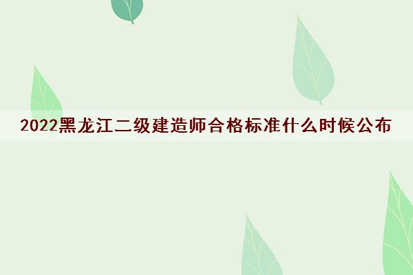 2022黑龙江二级建造师合格标准什么时候公布 2022黑龙江二级建造师合格标准什么时候公布