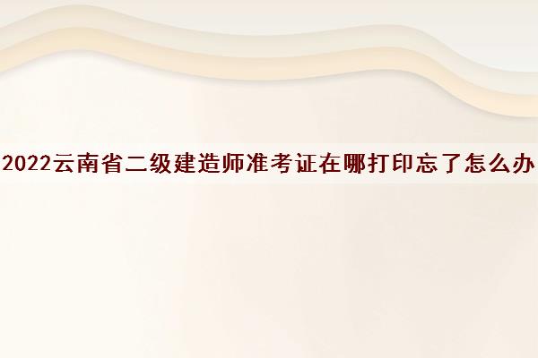 2022云南省二级建造师准考证在哪打印忘了怎么办