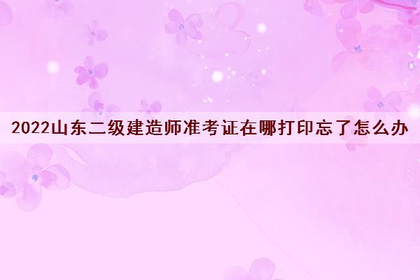 2022山东二级建造师准考证在哪打印忘了怎么办 2022山东二级建造师准考证在哪打印忘了怎么办
