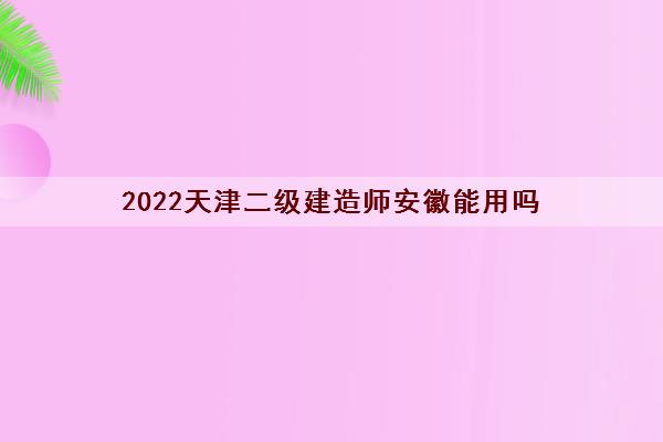 2022天津二级建造师安徽能用吗