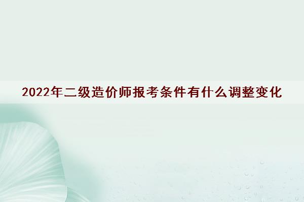 2022年二级造价师报考条件有什么调整变化 2022年二级造价师报考条件有什么调整变化