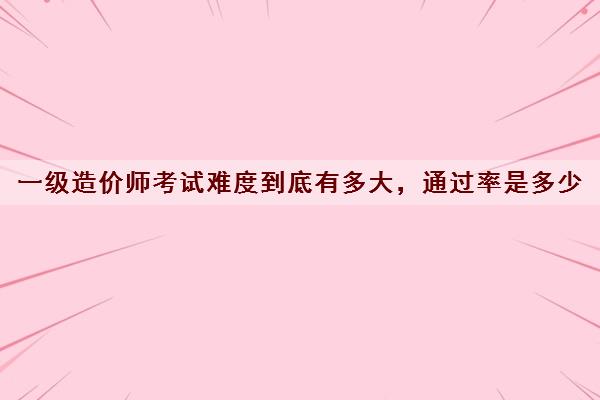 一级造价师考试难度到底有多大，***是多少