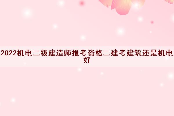 2022机电二级建造师报考资格二建考建筑还是机电好