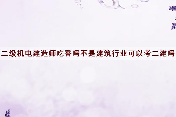 二级机电建造师吃香吗不是建筑行业可以考二建吗 二级机电建造师吃香吗不是建筑行业可以考二建吗