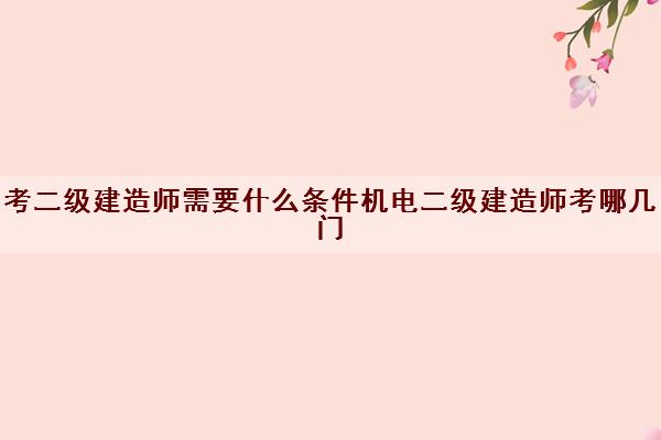 考二级建造师需要什么条件机电二级建造师考哪几门 考二级建造师需要什么条件机电二级建造师考哪几门