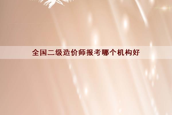 全国二级造价师报考哪个机构好 全国二级造价师报考哪个机构好