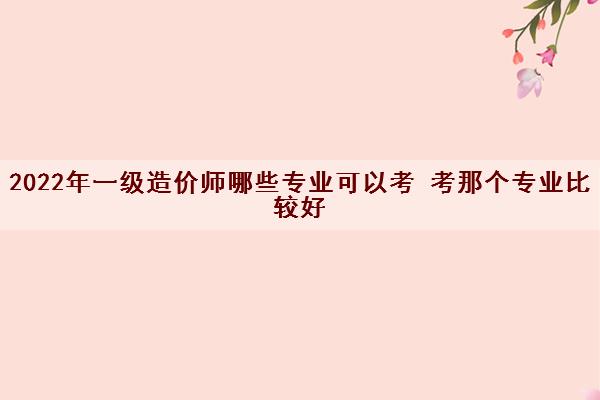 2022年一级造价师哪些专业可以考 考那个专业比较好 2022年一级造价师哪些专业可以考 考那个专业比较好