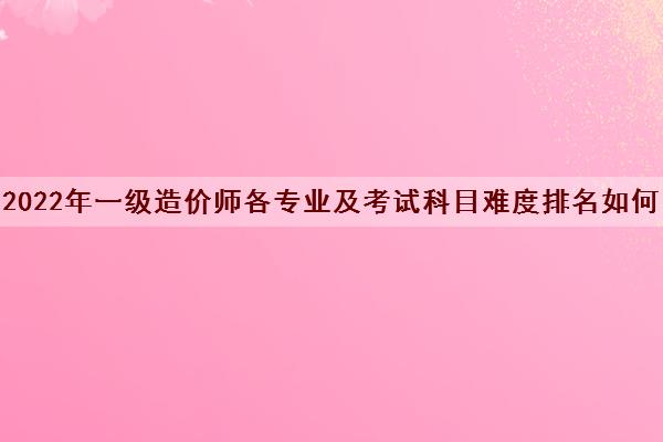2022年一级造价师各专业及考试科目难度排名如何