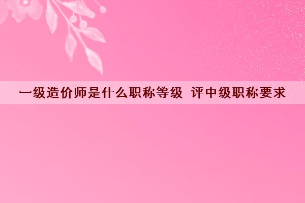 一级造价师是什么职称等级 评中级职称要求