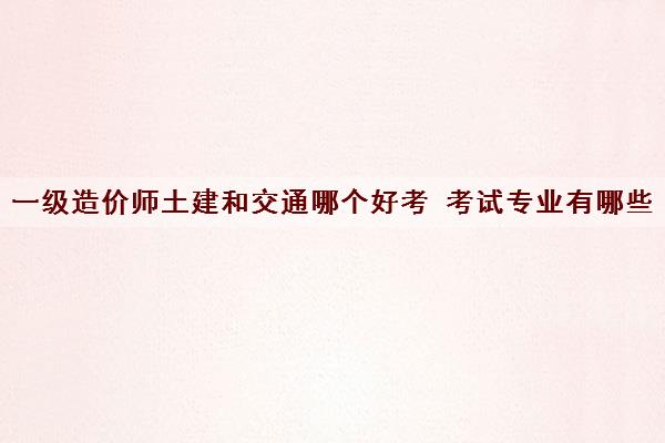 一级造价师土建和交通哪个好考 考试专业有哪些