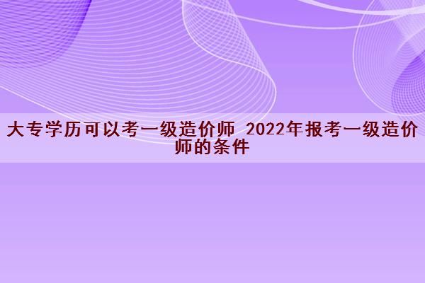 大专学历可以考一级造价师 2022年报考一级造价师的条件