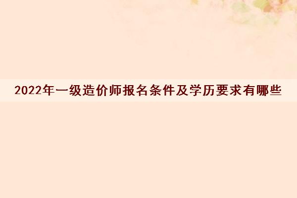 2022年一级造价师报名条件及学历要求有哪些