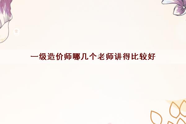 一级造价师哪几个老师讲得比较好 一级造价师哪几个老师讲得比较好