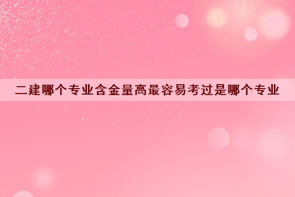 二建哪个专业含金量高最容易考过是哪个专业 二建哪个专业含金量高最容易考过是哪个专业