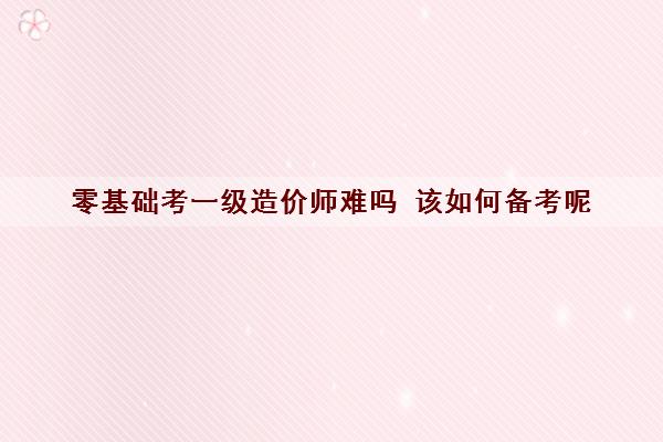 零基础考一级造价师难吗 该如何备考呢