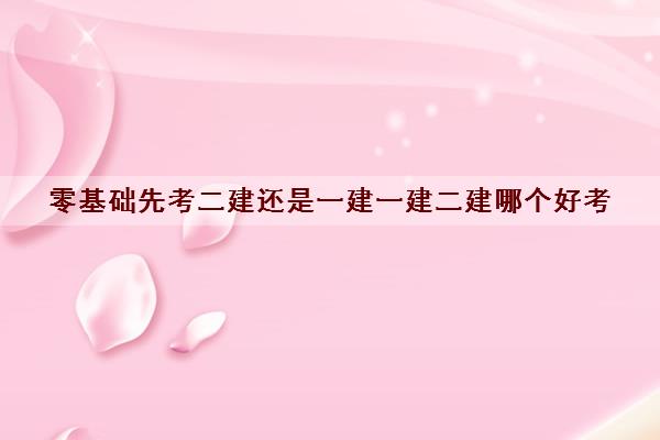 零基础先考二建还是一建一建二建哪个好考 零基础先考二建还是一建一建二建哪个好考