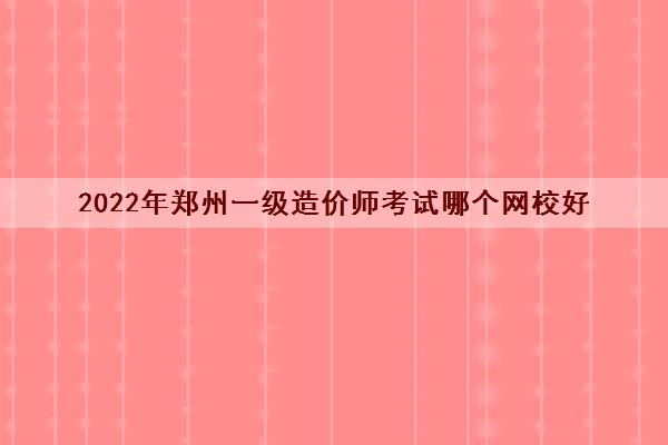 2022年郑州一级造价师考试哪个网校好 2022年郑州一级造价师考试哪个网校好