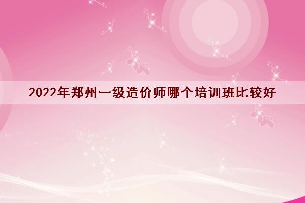 2022年郑州一级造价师哪个培训班比较好