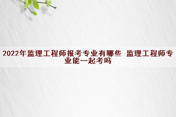 2022年监理工程师报考专业有哪些 监理工程师专业能一起考吗