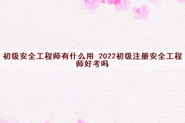 初级安全工程师有什么用 2022初级注册安全工程师好考吗