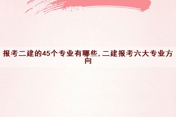 报考二建的45个专业有哪些,二建报考六大专业方向