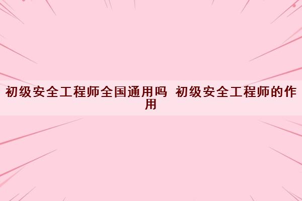 初级安全工程师全国通用吗 初级安全工程师的作用