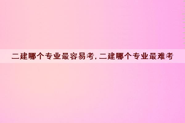 二建哪个专业最容易考,二建哪个专业最难考 二建哪个专业最容易考,二建哪个专业最难考