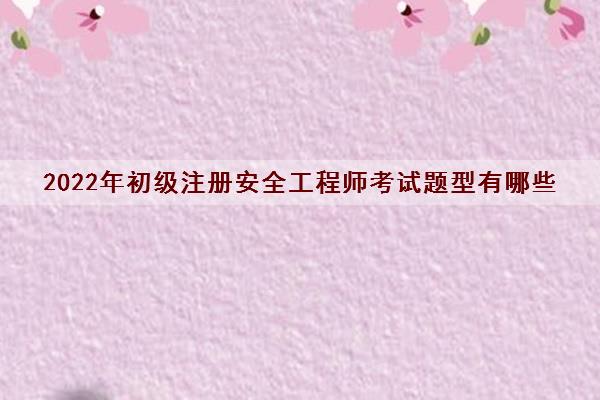 2022年初级注册安全工程师考试题型有哪些 2022年初级注册安全工程师考试题型有哪些