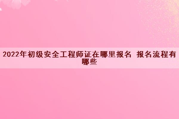 2022年初级安全工程师证在哪里报名 报名流程有哪些