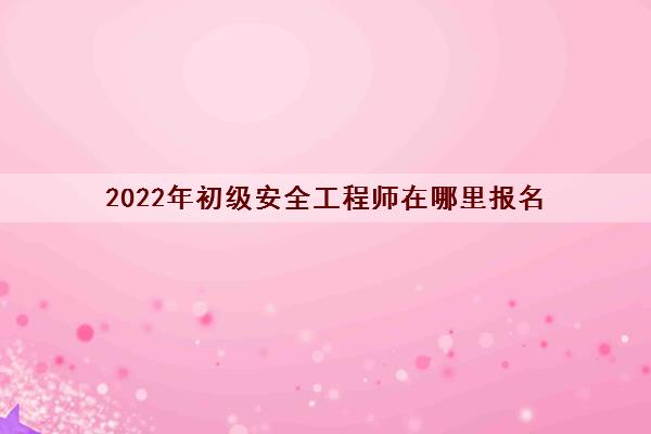 2022年初级安全工程师在哪里报名