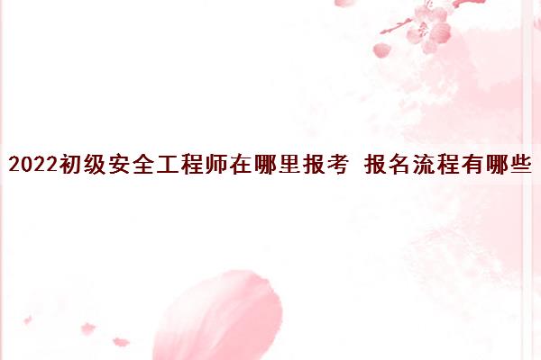 2022初级安全工程师在哪里报考 报名流程有哪些