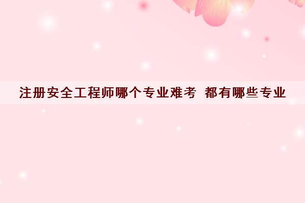 注册安全工程师哪个专业难考 都有哪些专业