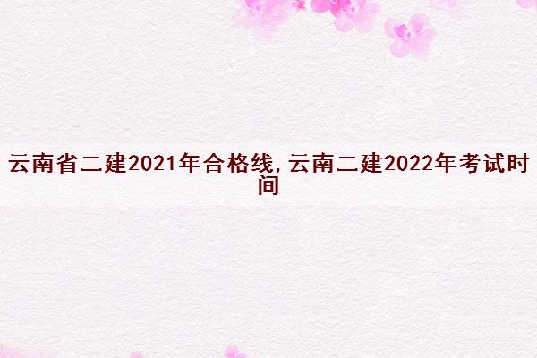 云南省二建2021年合格线,云南二建2022年考试时间