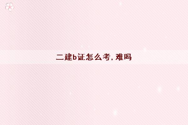 二建b证怎么考,难吗 二建b证怎么考,难吗