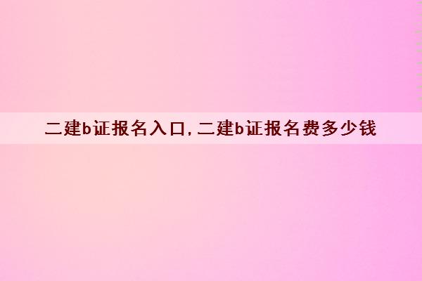 二建b证报名入口,二建b证报名费多少钱