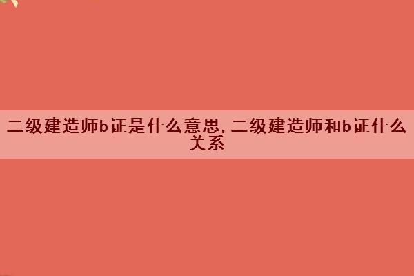 二级建造师b证是什么意思,二级建造师和b证什么关系 二级建造师b证是什么意思,二级建造师和b证什么关系