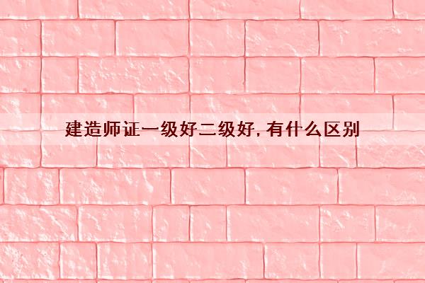 建造师证一级好二级好,有什么区别 建造师证一级好二级好,有什么区别