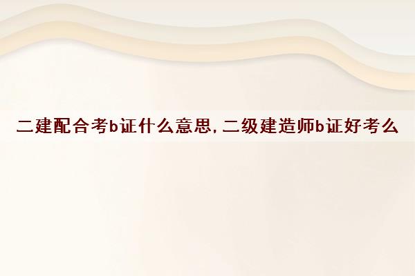 二建配合考b证什么意思,二级建造师b证好考么 二建配合考b证什么意思,二级建造师b证好考么