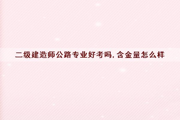 二级建造师公路专业好考吗,含金量怎么样 二级建造师公路专业好考吗,含金量怎么样
