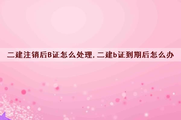 二建注销后B证怎么处理,二建b证到期后怎么办 二建注销后B证怎么处理,二建b证到期后怎么办