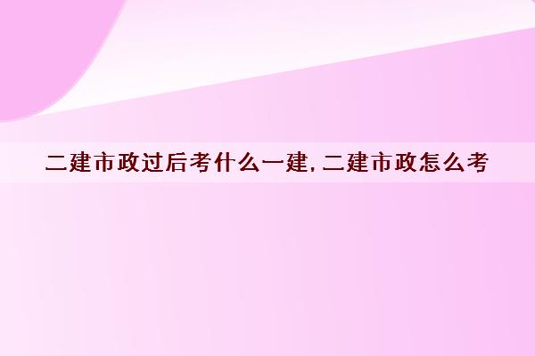 二建市政过后考什么一建,二建市政怎么考