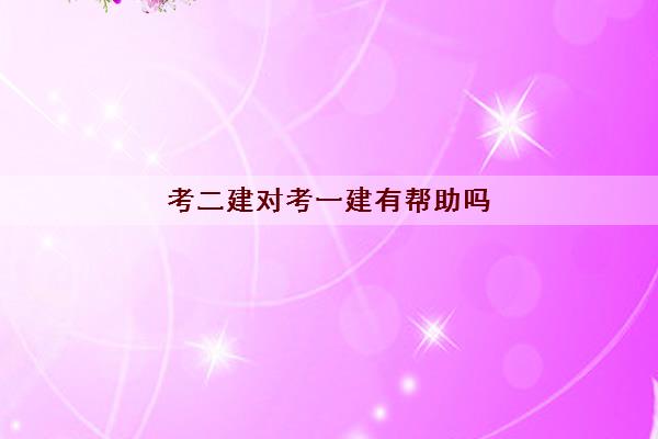 考二建对考一建有帮助吗 考二建对考一建有帮助吗
