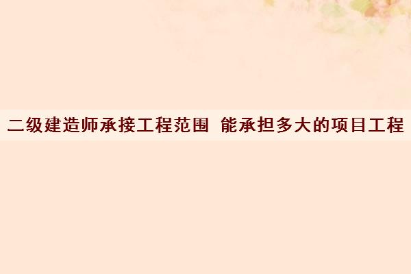 二级建造师承接工程范围 能承担多大的项目工程