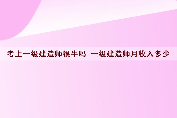 考上一级建造师很牛吗 一级建造师月收入多少