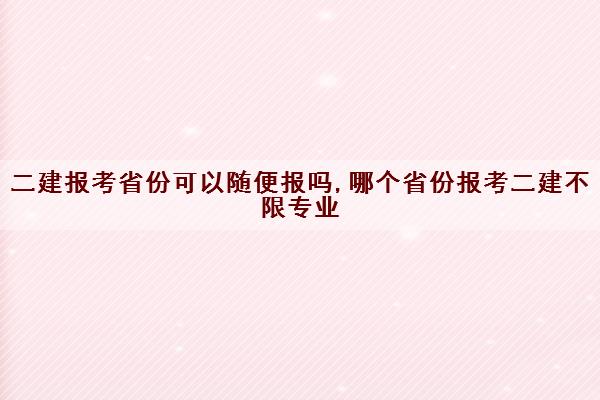 二建报考省份可以随便报吗,哪个省份报考二建不限专业