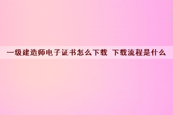 一级建造师电子证书怎么下载 下载流程是什么 一级建造师电子证书怎么下载 下载流程是什么