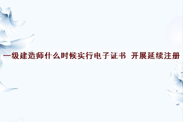 一级建造师什么时候实行电子证书 开展延续注册