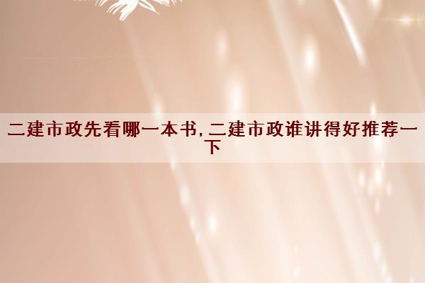 二建市政先看哪一本书,二建市政谁讲得好推荐一下
